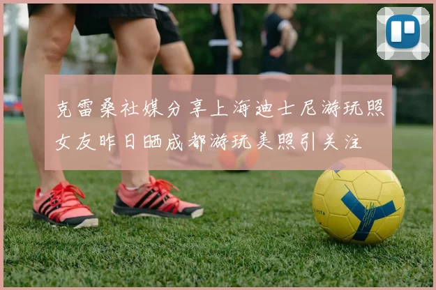 克雷桑社媒分享上海迪士尼游玩照女友昨日晒成都游玩美照引关注