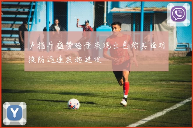 卢指导盛赞哈登表现出色称其面对换防迅速发起进攻