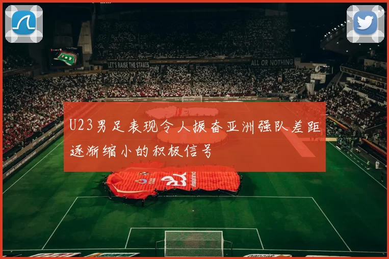 U23男足表现令人振奋亚洲强队差距逐渐缩小的积极信号