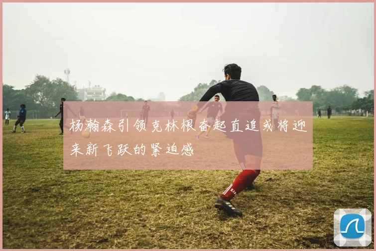杨瀚森引领克林根奋起直追或将迎来新飞跃的紧迫感