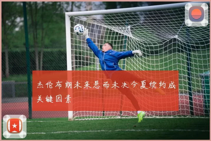 杰伦布朗未来悬而未决今夏续约成关键因素