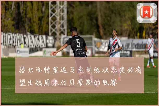 瑟尔洛特重返马竞训练状态良好有望出战周末对贝蒂斯的联赛