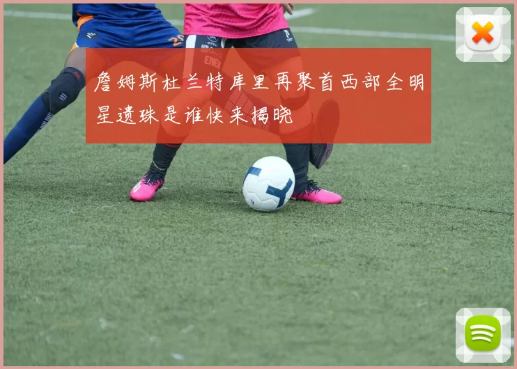 詹姆斯杜兰特库里再聚首西部全明星遗珠是谁快来揭晓