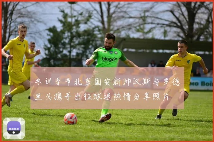 冬训季节北京国安新帅汉斯与罗德里戈携手出征球迷热情分享照片
