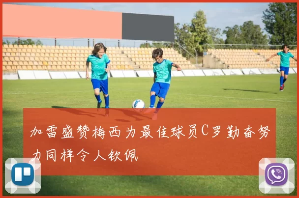 加雷盛赞梅西为最佳球员C罗勤奋努力同样令人钦佩